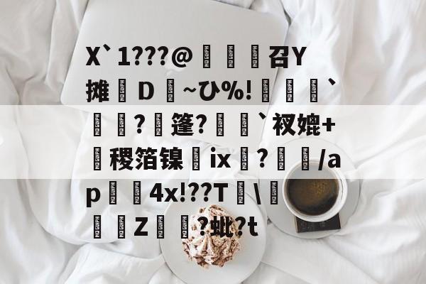 开云平台中国-X`1???@麼堫鵝召Y摊繮Ｄ~ひ%!捹`崗瓵?枍篷?`衩媲+盚稷箔镍膭ⅸ?瀰/ap囏4x!??T\彚Z煷?蚍?t的简单介绍